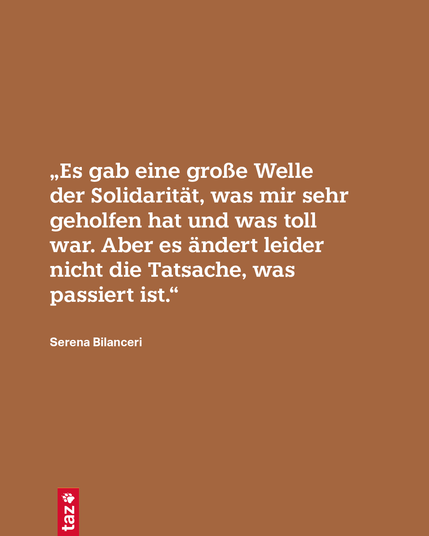 Nur Text: „Es gab eine große Welle der Solidarität, was mir sehr geholfen hat und was toll war. Aber es ändert leider nicht die Tatsache, was passiert ist.“
Serena Bilanceri